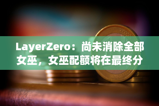 LayerZero：尚未消除全部女巫，女巫配额将在最终分配前被回收