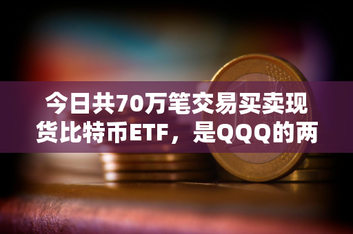 今日共70万笔交易买卖现货比特币ETF，是QQQ的两倍