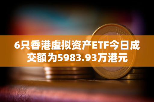 6只香港虚拟资产ETF今日成交额为5983.93万港元
