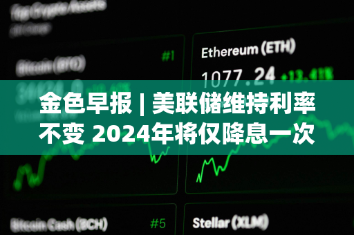 金色早报 | 美联储维持利率不变 2024年将仅降息一次