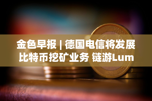 金色早报 | 德国电信将发展比特币挖矿业务 链游Lumiterra Beta2版本已上线