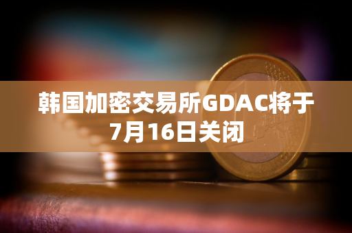 韩国加密交易所GDAC将于7月16日关闭 韩国加密交易所GDAC将于7月16日关闭
