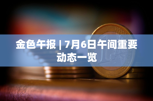 金色午报 | 7月6日午间重要动态一览