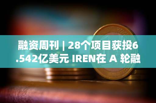 融资周刊 | 28个项目获投6.542亿美元 IREN在 A 轮融资中筹集了4.13亿美元
