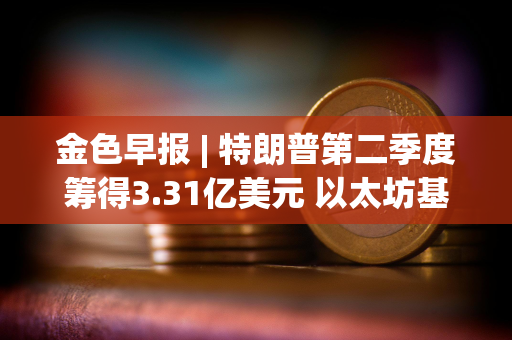 金色早报 | 特朗普第二季度筹得3.31亿美元 以太坊基金会电子邮件被黑