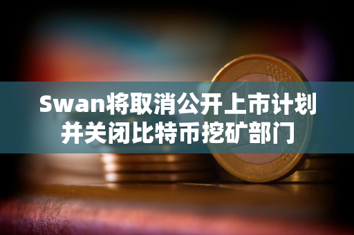 Swan将取消公开上市计划并关闭比特币挖矿部门 Swan将取消公开上市计划并关闭比特币挖矿部门