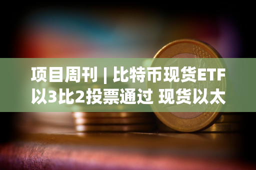 项目周刊 | 比特币现货ETF以3比2投票通过 现货以太坊ETF今年获批可能性为70%