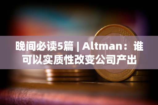 晚间必读5篇 | Altman：谁可以实质性改变公司产出