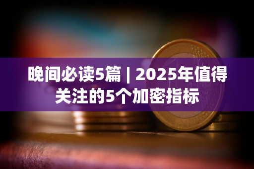 晚间必读5篇 | 2025年值得关注的5个加密指标