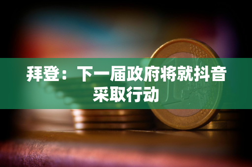 拜登：下一届政府将就抖音采取行动