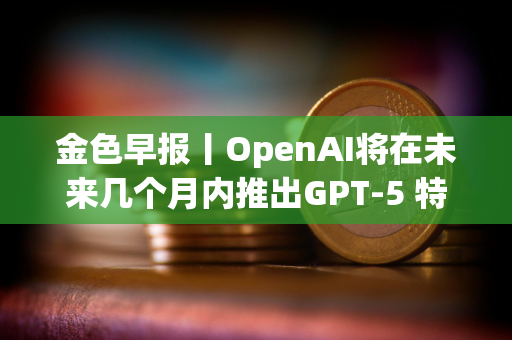 金色早报丨OpenAI将在未来几个月内推出GPT-5 特朗普或在沙特与普京会晤