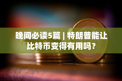 晚间必读5篇 | 特朗普能让比特币变得有用吗？