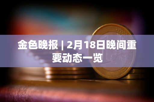 金色晚报 | 2月18日晚间重要动态一览