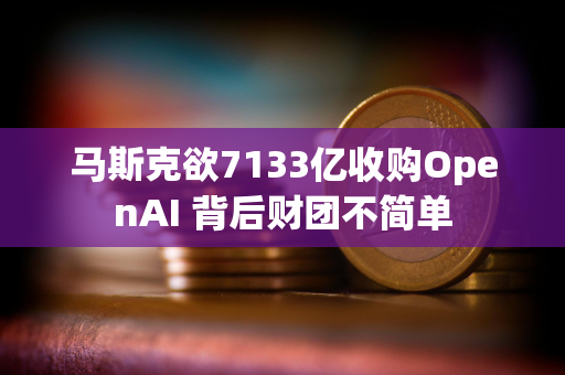 马斯克欲7133亿收购OpenAI 背后财团不简单