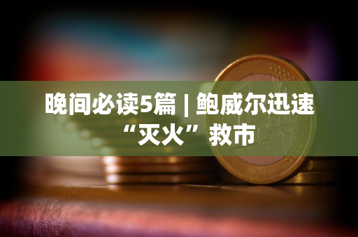 晚间必读5篇 | 鲍威尔迅速“灭火”救市
