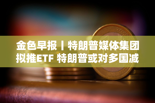 金色早报丨特朗普媒体集团拟推ETF 特朗普或对多国减免关税征收