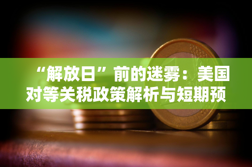 “解放日”前的迷雾：美国对等关税政策解析与短期预测