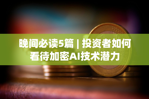 晚间必读5篇 | 投资者如何看待加密AI技术潜力
