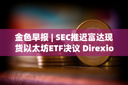 金色早报 | SEC推迟富达现货以太坊ETF决议 Direxion递交5支杠杆比特币ETF申请