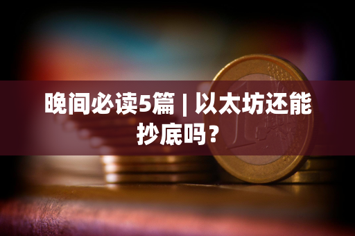 晚间必读5篇 | 以太坊还能抄底吗？