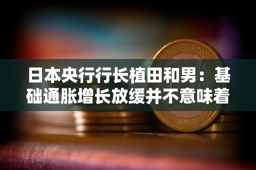 日本央行行长植田和男：基础通胀增长放缓并不意味着加息将会推迟