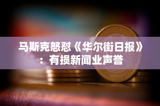 马斯克怒怼《华尔街日报》：有损新闻业声誉
