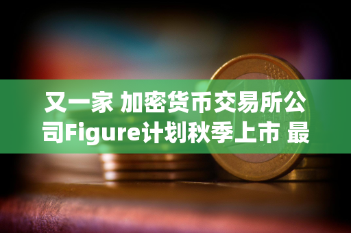 又一家 加密货币交易所公司Figure计划秋季上市 最高募资10亿美元