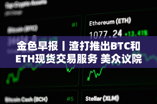 金色早报丨渣打推出BTC和ETH现货交易服务 美众议院加密法案初次程序性投票未通过