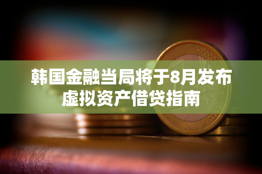 韩国金融当局将于8月发布虚拟资产借贷指南