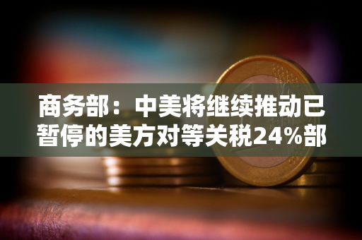 商务部：中美将继续推动已暂停的美方对等关税24%部分以及中方反制措施如期展期90天