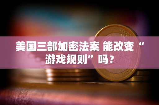 美国三部加密法案 能改变“游戏规则”吗？