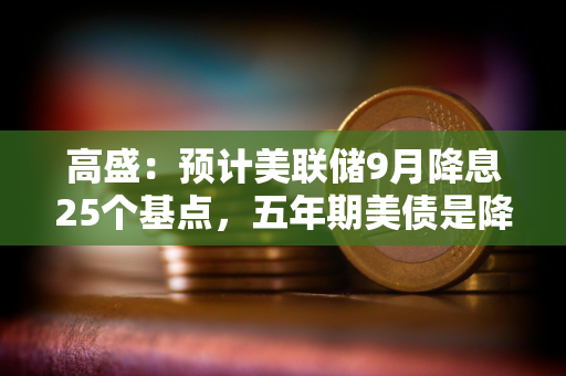 高盛：预计美联储9月降息25个基点，五年期美债是降息前最佳交易选择