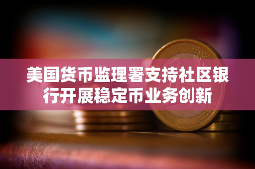 美国货币监理署支持社区银行开展稳定币业务创新