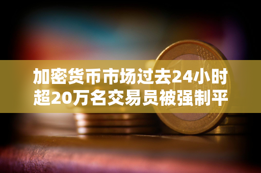 加密货币市场过去24小时超20万名交易员被强制平仓