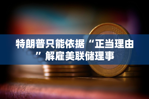 特朗普只能依据“正当理由”解雇美联储理事