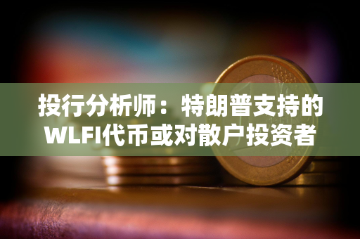 投行分析师：特朗普支持的WLFI代币或对散户投资者构成重大风险