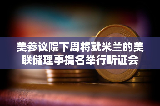 美参议院下周将就米兰的美联储理事提名举行听证会