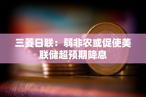 三菱日联:弱非农或促使美联储超预期降息 三菱日联:弱非农或促使美联储超预期降息