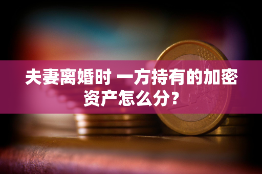 夫妻离婚时 一方持有的加密资产怎么分？