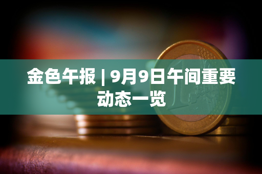 金色午报 | 9月9日午间重要动态一览