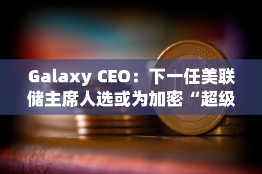 Galaxy CEO：下一任美联储主席人选或为加密“超级周期”奠定基础