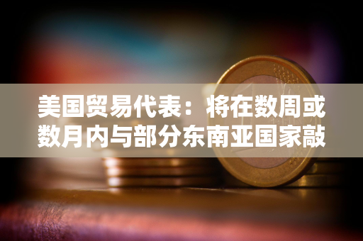 美国贸易代表：将在数周或数月内与部分东南亚国家敲定贸易协议