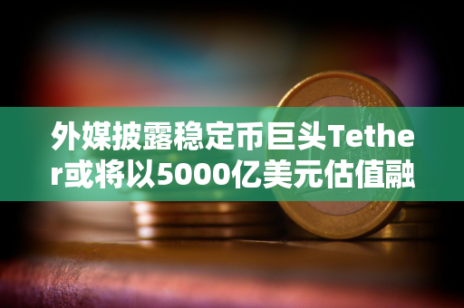 外媒披露稳定币巨头Tether或将以5000亿美元估值融资