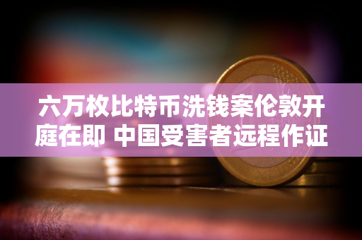 六万枚比特币洗钱案伦敦开庭在即 中国受害者远程作证