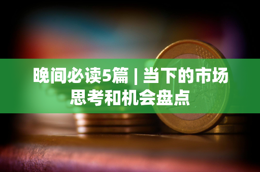 晚间必读5篇 | 当下的市场思考和机会盘点