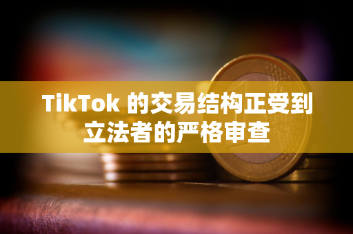 TikTok 的交易结构正受到立法者的严格审查
