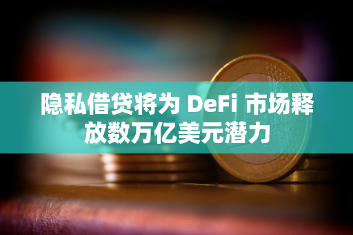 隐私借贷将为 DeFi 市场释放数万亿美元潜力