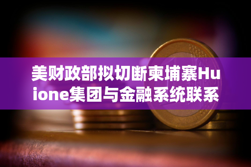 美财政部拟切断柬埔寨Huione集团与金融系统联系