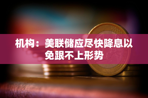 机构：美联储应尽快降息以免跟不上形势