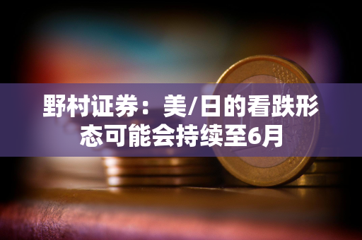 野村证券:美/日的看跌形态可能会持续至6月 野村证券:美/日的看跌形态可能会持续至6月